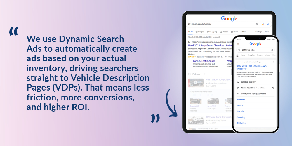 We use Dynamic Search Ads to automatically create ads based on your actual inventory, driving searchers straight to Vehicle Description Pages (VDPs). That means less friction, more conversions, and higher ROI.